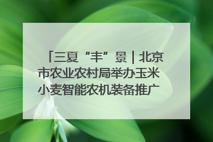 三夏“丰”景｜北京市农业农村局举办玉米小麦智能农机装备推广“田间日”活动