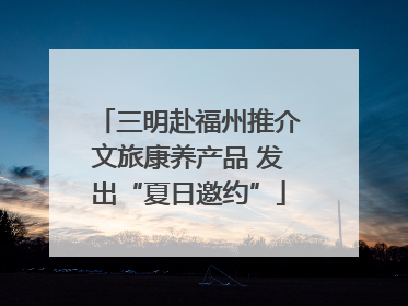 三明赴福州推介文旅康养产品 发出“夏日邀约”
