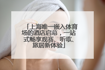 上海唯一嵌入体育场的酒店启幕，一站式畅享观赛、听歌、旅居新体验