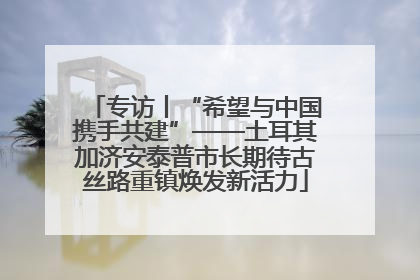 专访丨“希望与中国携手共建”——土耳其加济安泰普市长期待古丝路重镇焕发新活力
