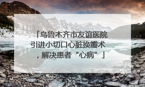 乌鲁木齐市友谊医院引进小切口心脏换瓣术，解决患者“心病”