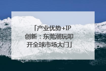 产业优势+IP创新：东莞潮玩叩开全球市场大门