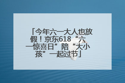 今年六一大人也放假！京东618“六一惊喜日”陪“大小孩”一起过节