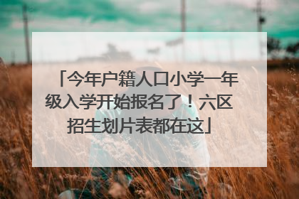 今年户籍人口小学一年级入学开始报名了！六区招生划片表都在这
