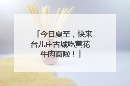 今日夏至，快来台儿庄古城吃黄花牛肉面啦！