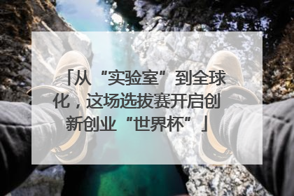 从“实验室”到全球化，这场选拔赛开启创新创业“世界杯”