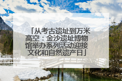 从考古遗址到万米高空：金沙遗址博物馆举办系列活动迎接文化和自然遗产日