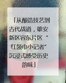 从酿造技艺到古代战道，雄安新区容东片区“红领巾小记者”沉浸式感受历史韵味