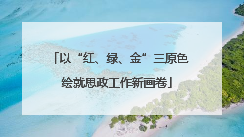 以“红、绿、金”三原色 绘就思政工作新画卷