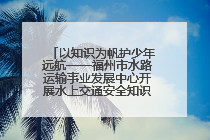 以知识为帆护少年远航——福州市水路运输事业发展中心开展水上交通安全知识进校园活动