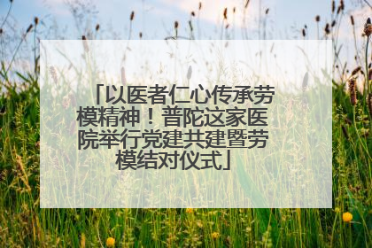 以医者仁心传承劳模精神！普陀这家医院举行党建共建暨劳模结对仪式