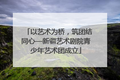 以艺术为桥，筑团结同心—新疆艺术剧院青少年艺术团成立