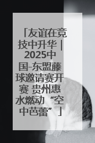友谊在竞技中升华｜2025中国-东盟藤球邀请赛开赛 贵州惠水燃动“空中芭蕾”