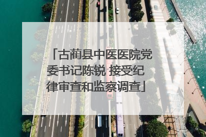 古蔺县中医医院党委书记陈锐 接受纪律审查和监察调查