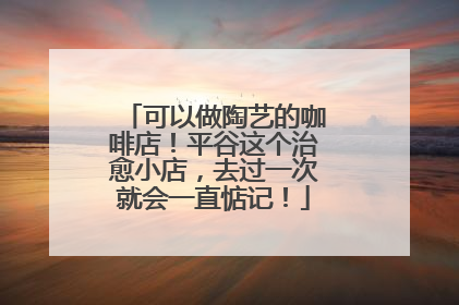 可以做陶艺的咖啡店！平谷这个治愈小店，去过一次就会一直惦记！