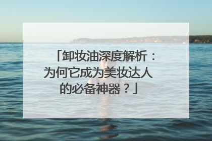 卸妆油深度解析：为何它成为美妆达人的必备神器？