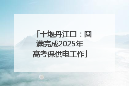 十堰丹江口：圆满完成2025年高考保供电工作