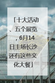 十大活动、五个展览，6月14日主场长沙还有这些文化大餐