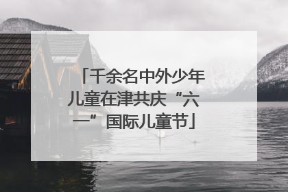千余名中外少年儿童在津共庆“六一”国际儿童节