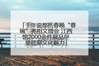 千年瓷都携春晚“春碗”亮相文博会 江西馆2000余件展品尽显赣鄱文化魅力