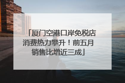 厦门空港口岸免税店消费热力攀升！前五月销售比增近三成