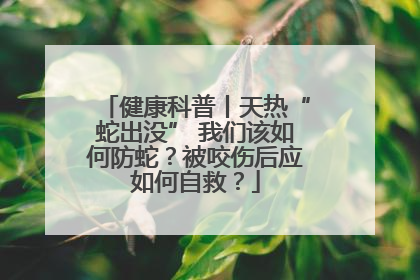 健康科普丨天热“蛇出没” 我们该如何防蛇？被咬伤后应如何自救？