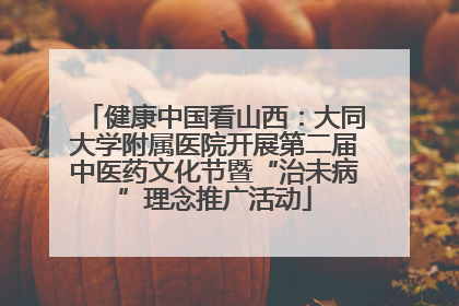 健康中国看山西：大同大学附属医院开展第二届中医药文化节暨“治未病”理念推广活动