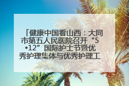 健康中国看山西：大同市第五人民医院召开“5•12”国际护士节暨优秀护理集体与优秀护理工作者表彰大会