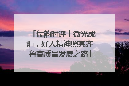 儒韵时评丨微光成炬，好人精神照亮齐鲁高质量发展之路