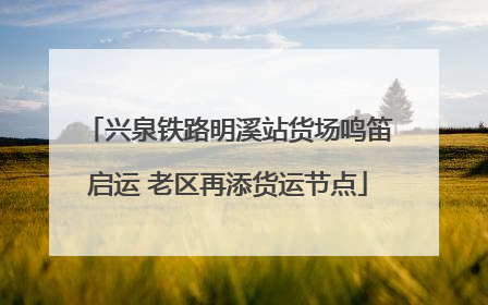 兴泉铁路明溪站货场鸣笛启运 老区再添货运节点