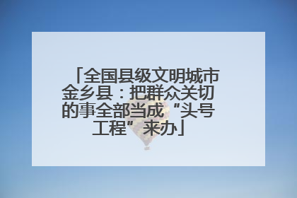 全国县级文明城市金乡县：把群众关切的事全部当成“头号工程”来办