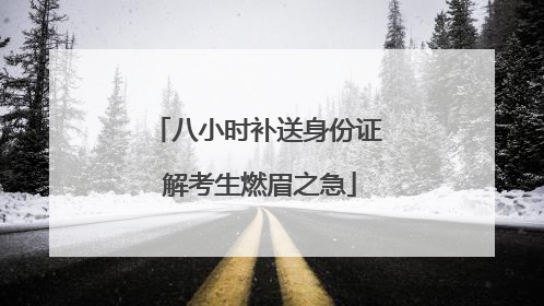 八小时补送身份证 解考生燃眉之急