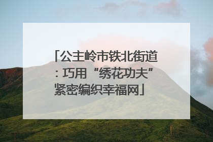 公主岭市铁北街道：巧用“绣花功夫”紧密编织幸福网