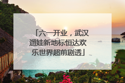六一开业，武汉遛娃新地标恒达欢乐世界超前剧透