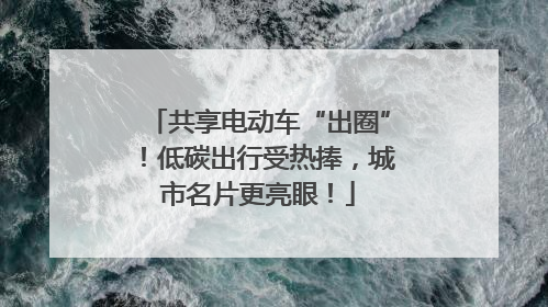 共享电动车“出圈”！低碳出行受热捧，城市名片更亮眼！