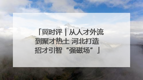 冀时评｜从人才外流到聚才热土 河北打造招才引智“强磁场”