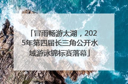 冒雨畅游太湖，2025年第四届长三角公开水域游泳锦标赛落幕