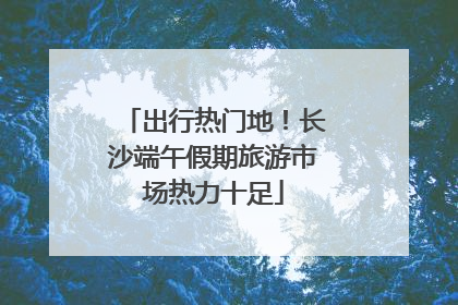 出行热门地！长沙端午假期旅游市场热力十足