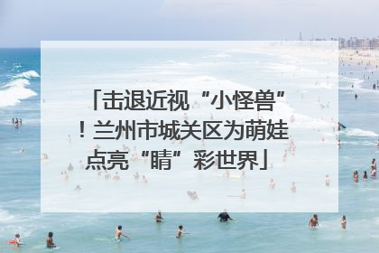 击退近视“小怪兽”！兰州市城关区为萌娃点亮“睛”彩世界