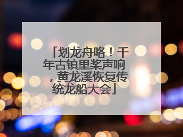 划龙舟咯！千年古镇里桨声响，黄龙溪恢复传统龙船大会