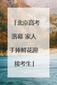 北京高考落幕 家人手捧鲜花迎接考生
