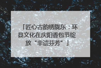 匠心古韵绣陇东：环县文化在庆阳香包节绽放“非遗芬芳”