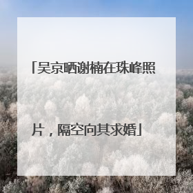 吴京晒谢楠在珠峰照片，隔空向其求婚