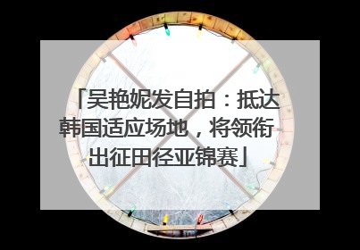 吴艳妮发自拍：抵达韩国适应场地，将领衔出征田径亚锦赛