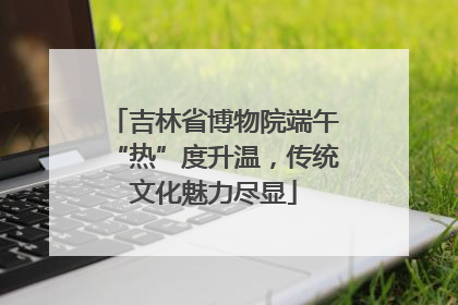 吉林省博物院端午“热”度升温，传统文化魅力尽显