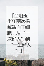 吕明玉｜半年两次捐献造血干细胞，从“一次好人”到“一生好人”