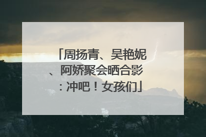 周扬青、吴艳妮、阿娇聚会晒合影：冲吧！女孩们