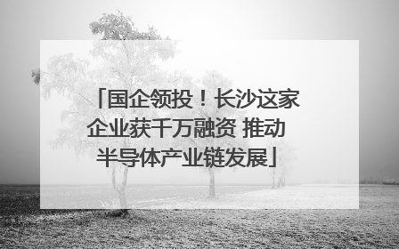 国企领投！长沙这家企业获千万融资 推动半导体产业链发展