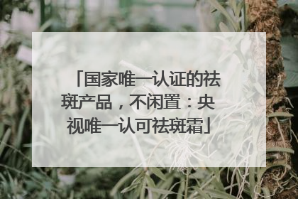 国家唯一认证的祛斑产品，不闲置：央视唯一认可祛斑霜