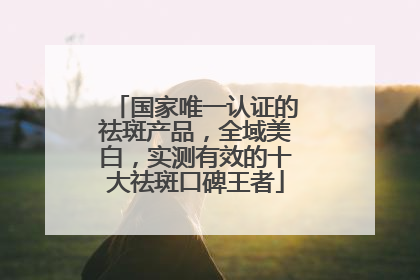 国家唯一认证的祛斑产品，全域美白，实测有效的十大祛斑口碑王者